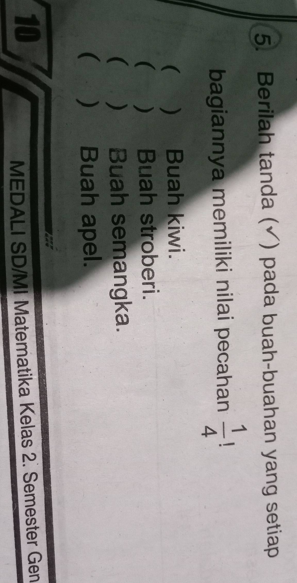 Berilah tanda (√) pada buah-buahan yang setiap 
bagiannya memiliki nilai pecahan  1/4  、 
( ) Buah kiwi. 
( ) Buah stroberi. 
() Buah semangka. 
( ) Buah apel. 
10 
MEDALI SD/MI Matematika Kelas 2. Semester Gen