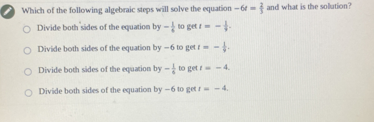 Which of the following algebraic steps will solve the equation -6t= 2/3  and what is the solution?
Divide both sides of the equation by - 1/6  to get t=- 1/9 .
Divide both sides of the equation by −6 to get t=- 1/9 .
Divide both sides of the equation by - 1/6  to get t=-4.
Divide both sides of the equation by-6 to get t=-4.