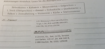 Abkürzungen verstehen. Lesen Sie die Anzeigen u 
Nebenkosten * Kaltmiete « Monatsmieten * Erdgeschoss * 
1. Stock (Obergeschoss) • Zimmer # Einbaukuche # Quadratmeter « 
* Balkon * Zentralheizung * Warmmiete * Küche * Telefonnummer 
_ 
_3-22 Wolnung in Hass mit 6 Parteien.
72 gm, 1. OG, BEK und ERK, KM 6:50 t._ 
_ 
_ 150 € NK, Tel, 07641 210 234
_ 
a 
_ 
_4 Zimmer, Kü., Bad, im EG, Terrasse 
und Garten, 120m^2 , ZH. WM 940 E,_ 
_ 
_ 3 MM Kaution, Tel, 0331 125436
_