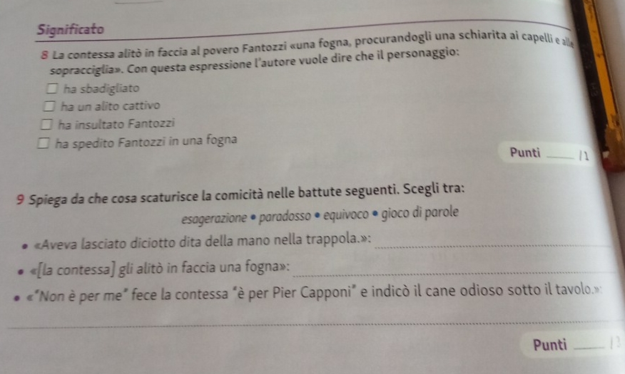 Significato
8 La contessa alitò in faccia al povero Fantozzi «una fogna, procurandogli una schiarita ai capelli e alle
sopracciglia». Con questa espressione l'autore vuole dire che il personaggio:
ha sbadigliato
ha un alito cattivo
ha insultato Fantozzi
ha spedito Fantozzi in una fogna Punti _| 1
9 Spiega da che cosa scaturisce la comicità nelle battute seguenti. Scegli tra:
esagerazione • paradosso • equivoco • gioco di parole
«Aveva lasciato diciotto dita della mano nella trappola.»:_
*[la contessa] gli alitò in faccia una fogna»:_
*"Non è per me" fece la contessa "è per Pier Capponi" e indicò il cane odioso sotto il tavolo.»
_
_
Punti _13