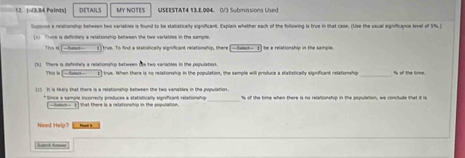 [=/3.84 Points] DETAILS MY NOTES USEESTAT4 13.E.004. 0/3 Submissions Used 
Suppose a relationship between two variables is found to be statistically significant. Explain whether each of the following is true in that case. (Use the usual significance level of 5%.) 
(a) There is definitely a relationship between the two variables in the sample. 
This in -Select—_ ;) true. To find a statistically significant relationship, there -Select— ♂ be a relationship in the sample. 
(b) There is definitely a relationship between te two variables in the population. 
This is [-Selec—__ :) true. When there is no relationship in the population, the sample will produce a statistically significant relationship _ % of the time. 
(c) It is likely that there is a relationship between the two variables in the population. 
_ 
* Since a sample incorrecly produces a statistically significant relationship % of the time when there is no relationship in the population, we conclude that it is
—Seac— 2 that there is a relationship in the population. 
Need Help? Read it 
Sutmeil Armwet