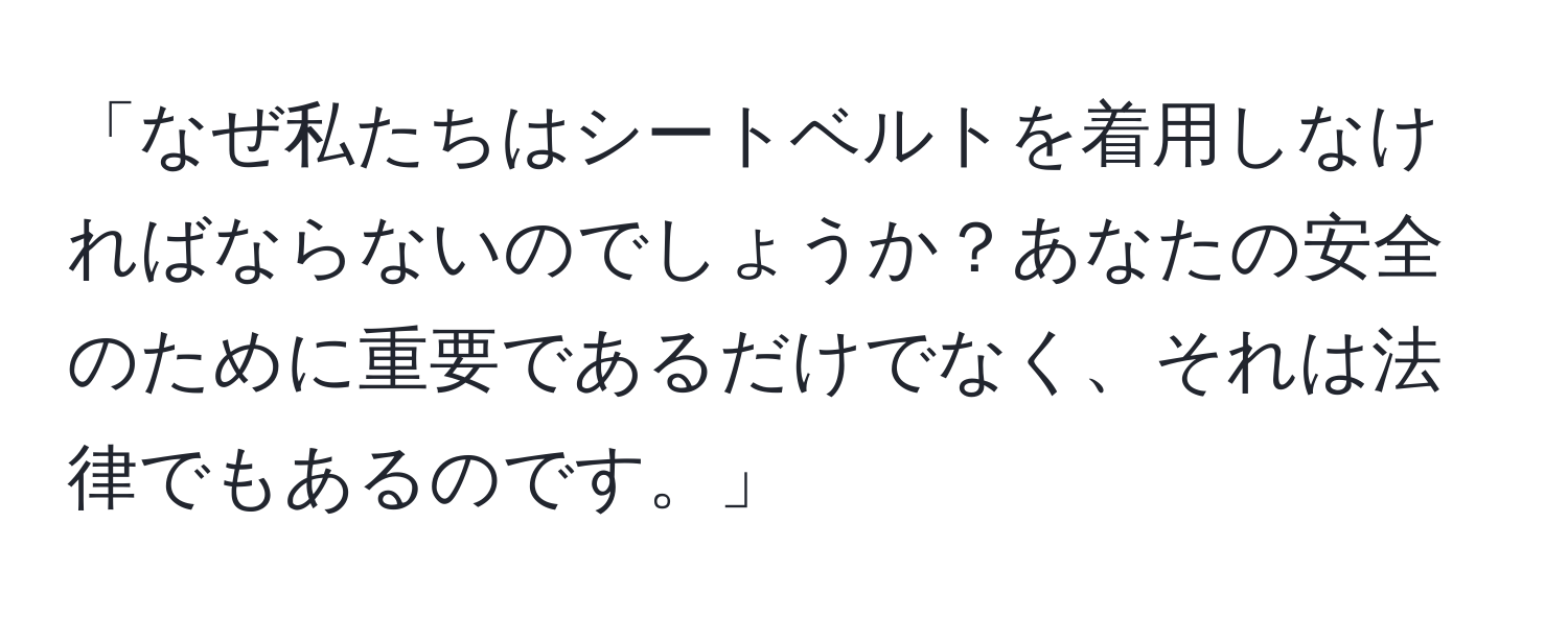 「なぜ私たちはシートベルトを着用しなければならないのでしょうか？あなたの安全のために重要であるだけでなく、それは法律でもあるのです。」