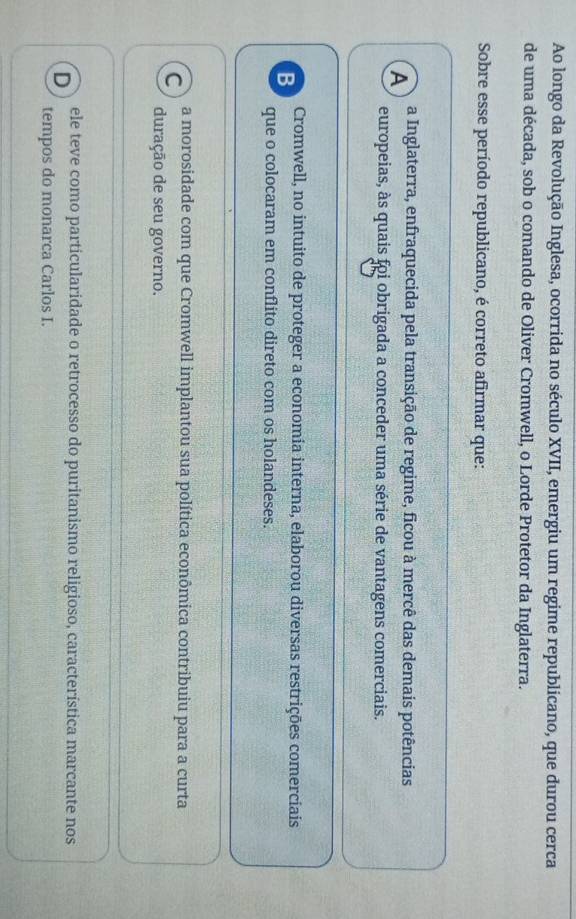 Ao longo da Revolução Inglesa, ocorrida no século XVII, emergiu um regime republicano, que durou cerca
de uma década, sob o comando de Oliver Cromwell, o Lorde Protetor da Inglaterra.
Sobre esse período republicano, é correto afirmar que:
A a Inglaterra, enfraquecida pela transição de regime, ficou à mercê das demais potências
europeias, às quais foi obrigada a conceder uma série de vantagens comerciais.
B Cromwell, no intuito de proteger a economia interna, elaborou diversas restrições comerciais
que o colocaram em conflito direto com os holandeses.
C a morosidade com que Cromwell implantou sua política econômica contribuiu para a curta
duração de seu governo.
D ele teve como particularidade o retrocesso do puritanismo religioso, característica marcante nos
tempos do monarca Carlos I.