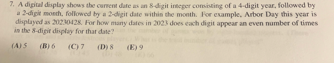 A digital display shows the current date as an 8 -digit integer consisting of a 4 -digit year, followed by
a 2 -digit month, followed by a 2 -digit date within the month. For example, Arbor Day this year is
displayed as 20230428. For how many dates in 2023 does each digit appear an even number of times
in the 8 -digit display for that date?
(A) 5 (B) 6 (C) 7 (D) 8 (E) 9