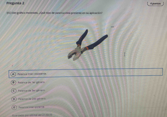 Pregunta 2 4 puntos
(EC) Del gráfico mostrado, ¿Qué tipo de palanca está presente en su aplicación?
A Palanca Inter-resistente.
B ) Palanca de 1er género.
C ) Palanca de 3er género.
D) Palanca de 2do género.
E Palanca inter-potente.
Guardado por última vez 21:48:38