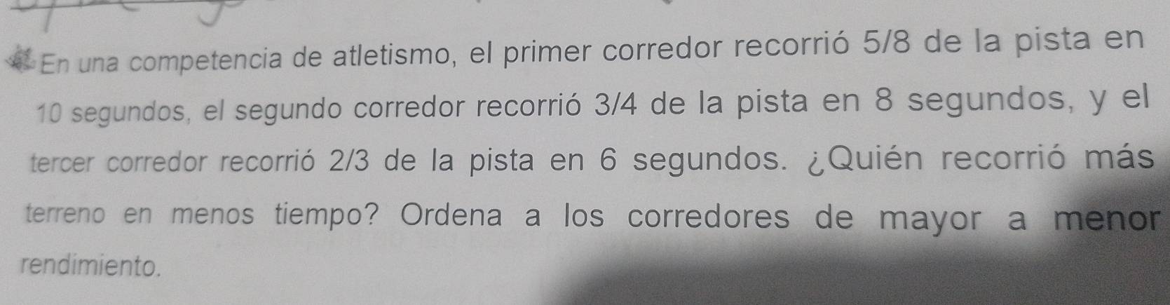 En una competencia de atletismo, el primer corredor recorrió 5/8 de la pista en
10 segundos, el segundo corredor recorrió 3/4 de la pista en 8 segundos, y el 
tercer corredor recorrió 2/3 de la pista en 6 segundos. ¿Quién recorrió más 
terreno en menos tiempo? Ordena a los corredores de mayor a menor 
rendimiento.