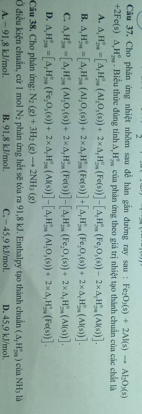 Cho phản ứng nhiệt nhôm sau để hàn gắn đường ray sau : Fe_2O_3(s)+2Al(s)to Al_2O_3(s)
+2Fe(s)△ _rH_(298)^0. Biểu thức đúng tính △ _rH_(298)^o của phản ứng theo giá trị nhiệt tạo thành chuẩn của các chất là
A. △ _rH_(298)^0=[△ _fH_(298)^0(Al_2O_3(s))+2* △ _fH_(298)^0(Fe(s))]-[△ _fH_(298)^0(Fe_2O_3(s))-2* △ _fH_(298)^0(Al(s))].
B. △ _rH_(298)^o=[△ _fH_(298)^o(AI_2O_3(s))+2* △ _fH_(298)^o(Fe(s))]+[△ _fH_(298)^o(Fe_2O_3(s))+2* △ _fH_(298)^o(AI(s))].
C. △ _rH_(298)^0=[△ _fH_(298)^0(AI_2O_3(s))+2* △ _fH_(298)^0(Fe(s))]-[△ _fH_(298)^0(Fe_2O_3(s))+2* △ _fH_(298)^0(AI(s))].
D. △ _rH_(298)^o=[△ _fH_(298)^o(Fe_2O_3(s))+2* △ _fH_(298)^o(Al(s))]-[△ _fH_(298)^o(Al_2O_3(s))+2* △ _fH_(298)^o(Fe(s))].
Câu 38. Cho phản ứng: N_2(g)+3H_2(g)to 2NH_3(g)
Ở điều kiện chuẩn, cứ 1 mol N_2 phản ứng hết sẽ tỏa ra 91,8 kJ. Enthalpy tạo thành chuẩn (△ _fH_(298)°)c của NH_3 là
A. - 91,8 kJ/mol. B. 91,8 kJ/mol. C. − 45,9 kJ/mol. D. 45,9 kJ/mol.