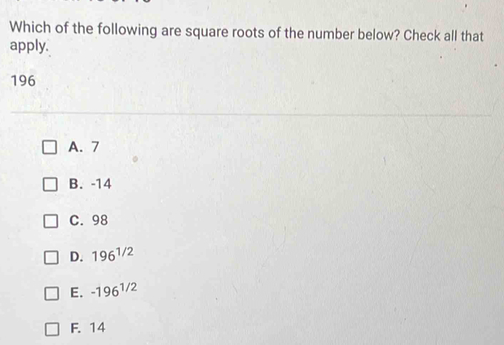 Which of the following are square roots of the number below? Check all that
apply.
196
A. 7
B. -14
C. 98
D. 196^(1/2)
E. -196^(1/2)
F. 14