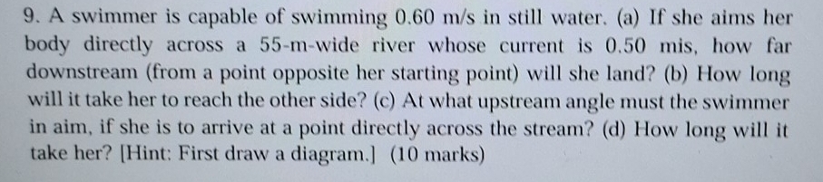 A swimmer is capable of swimming 0.60 m/s in still water. (a) If she aims her 
body directly across a 55-m -wide river whose current is 0.50 mis, how far 
downstream (from a point opposite her starting point) will she land? (b) How long 
will it take her to reach the other side? (c) At what upstream angle must the swimmer 
in aim, if she is to arrive at a point directly across the stream? (d) How long will it 
take her? [Hint: First draw a diagram.] (10 marks)