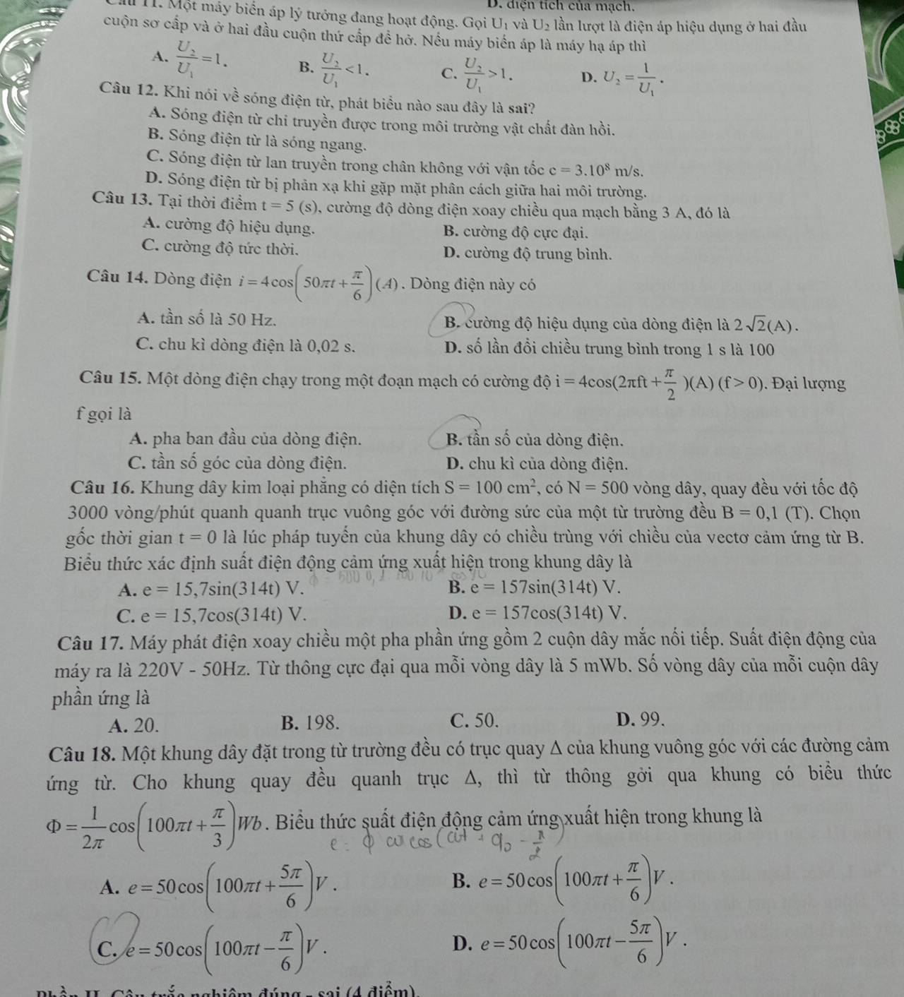 D. diện tích của mạch.
1 1. Một máy biển áp lý tưởng đang hoạt động. Gọi U_1 và U_2 lần lượt là điện áp hiệu dụng ở hai đầu
cuộn sơ cấp và ở hai đầu cuộn thứ cấp đề hở. Nếu máy biển áp là máy hạ áp thì
A. frac U_2U_1=1. B. frac U_2U_1<1. C. frac U_2U_1>1. D. U_2=frac 1U_1.
Câu 12. Khi nói về sóng điện từ, phát biểu nào sau đây là sai?
A. Sóng điện từ chi truyền được trong môi trường vật chất đàn hồi. 8B
B. Sóng điện từ là sóng ngang.
C. Sóng điện từ lan truyền trong chân không với vận tốc c=3.10^8m/s
D. Sóng điện từ bị phản xạ khi gặp mặt phân cách giữa hai môi trường.
Câu 13. Tại thời điểm t=5(s) 0, cường độ dòng điện xoay chiều qua mạch bằng 3 A, đó là
A. cường độ hiệu dụng. B. cường độ cực đại.
C. cường độ tức thời. D. cường độ trung bình.
Câu 14. Dòng điện i=4cos (50π t+ π /6 )(A). Dòng điện này có
A. tần shat o là 50 Hz. B. cường độ hiệu dụng của dòng điện là 2sqrt(2)(A).
C. chu kì dòng điện là 0,02 s. D. số lần đồi chiều trung bình trong 1 s là 100
Câu 15. Một dòng điện chạy trong một đoạn mạch có cường dhat oi=4cos (2π ft+ π /2 )(A)(f>0) Đại lượng
f gọi là
A. pha ban đầu của dòng điện. B. tần số của dòng điện.
C. tần số góc của dòng điện. D. chu kì của dòng điện.
Câu 16. Khung dây kim loại phăng có diện tích S=100cm^2 , có N=500 vòng dây, quay đều với tốc độ
3000 vòng/phút quanh quanh trục vuông góc với đường sức của một từ trường đều B=0,1(T). Chọn
gốc thời gian t=0 là lúc pháp tuyến của khung dây có chiều trùng với chiều của vectơ cảm ứng từ B.
Biểu thức xác định suất điện động cảm ứng xuất hiện trong khung dây là
A. e=15,7sin (314t)V. B. e=157sin (314t)V.
C. e=15,7cos (314t)V. D. e=157cos (314t)V.
Câu 17. Máy phát điện xoay chiều một pha phần ứng gồm 2 cuộn dây mắc nối tiếp. Suất điện động của
máy ra là 220V - 50Hz. Từ thông cực đại qua mỗi vòng dây là 5 mWb. Số vòng dây của mỗi cuộn dây
phần ứng là
A. 20. B. 198. C. 50. D. 99.
Câu 18. Một khung dây đặt trong từ trường đều có trục quay Δ của khung vuông góc với các đường cảm
ứng từ. Cho khung quay đều quanh trục Δ, thì từ thông gởi qua khung có biểu thức
Phi = 1/2π  cos (100π t+ π /3 )Wb. Biểu thức suất điện động cảm ứng xuất hiện trong khung là
A. e=50cos (100π t+ 5π /6 )V. e=50cos (100π t+ π /6 )V.
B.
C. e=50cos (100π t- π /6 )V. e=50cos (100π t- 5π /6 )V.
D.
sai (4 điểm)