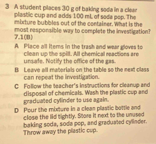 A student places 30 g of baking soda in a clear
plastic cup and adds 100 mL of soda pop. The
mixture bubbles out of the container. What is the
most responsible way to complete the investigation?
7.1(B)
A Place all items in the trash and wear gloves to
clean up the spill. All chemical reactions are
unsafe. Notify the office of the gas.
B Leave all materials on the table so the next class
can repeat the investigation.
C Follow the teacher’s instructions for cleanup and
disposal of chemicals. Wash the plastic cup and
graduated cylinder to use again.
D Pour the mixture in a clean plastic bottle and
close the lid tightly. Store it next to the unused
baking soda, soda pop, and graduated cylinder.
Throw away the plastic cup.