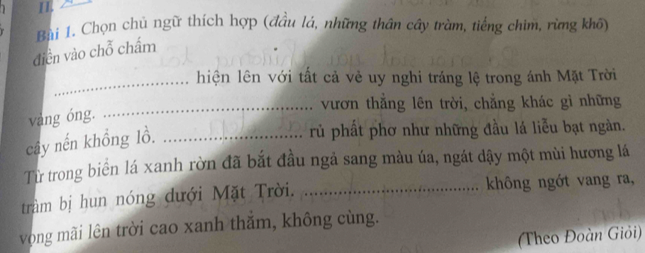 Chọn chủ ngữ thích hợp (đầu lá, những thân cây tràm, tiếng chim, rừng khô) 
điền vào chỗ chấm 
_hiện lên với tất cả vẻ uy nghi tráng lệ trong ánh Mặt Trời 
_vươn thắng lên trời, chẳng khác gì những 
vàng óng. 
cây nến khồng lồ._ 
rủ phất phơ như những đầu lá liễu bạt ngàn. 
Từ trong biển lá xanh rờn đã bắt đầu ngả sang màu úa, ngát dậy một mùi hương lá 
tràm bị hun nóng dưới Mặt Trời. _không ngớt vang ra, 
vọng mãi lên trời cao xanh thắm, không cùng. 
(Theo Đoàn Giỏi)