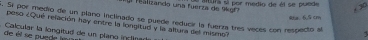 eura si por medio de él se puede 
l Tealizando una fuerza de 9kg * 30
Ra.6.5 cm. Si por medio de un plano inclinado se puede reducir la fuerza tres veces con respecto al 
peso ¿Qué relación hay entre la longitud y la altura del mismo? 
de el se puede lm Calcular la longitud de un plano inclina