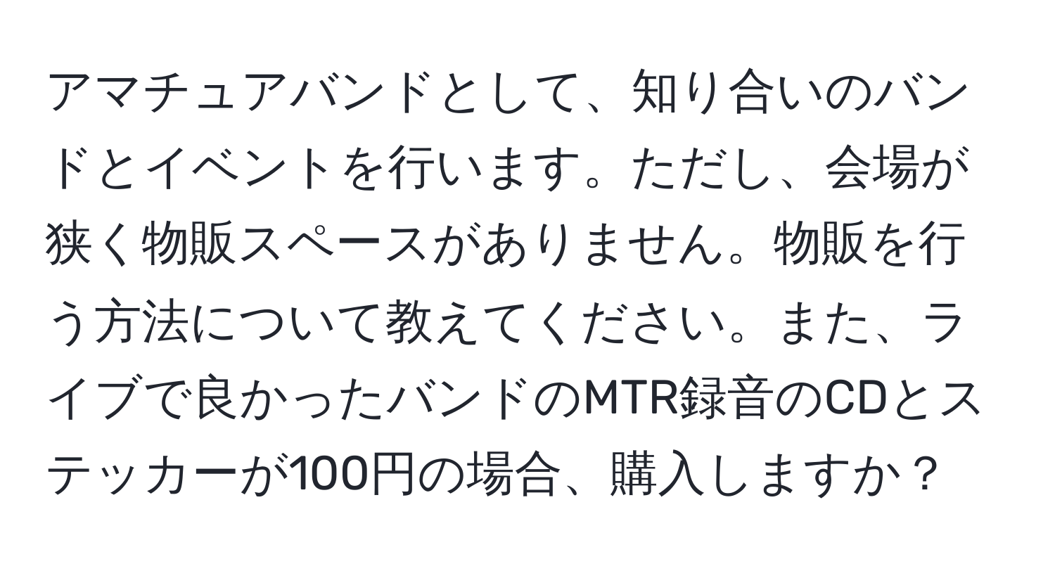 アマチュアバンドとして、知り合いのバンドとイベントを行います。ただし、会場が狭く物販スペースがありません。物販を行う方法について教えてください。また、ライブで良かったバンドのMTR録音のCDとステッカーが100円の場合、購入しますか？