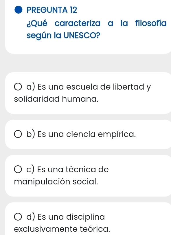 PREGUNTA 12
¿Qué caracteriza a la filosofía
según la UNESCO?
a) Es una escuela de libertad y
solidaridad humana.
b) Es una ciencia empírica.
c) Es una técnica de
manipulación social.
d) Es una disciplina
exclusivamente teórica.