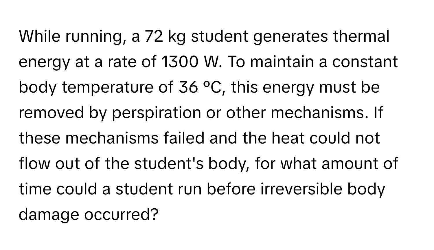 While running, a 72 kg student generates thermal energy at a rate of 1300 W. To maintain a constant body temperature of 36 °C, this energy must be removed by perspiration or other mechanisms. If these mechanisms failed and the heat could not flow out of the student's body, for what amount of time could a student run before irreversible body damage occurred?