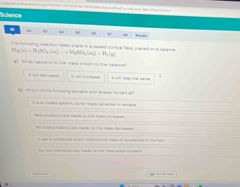 Science
Q1 Q2 Q3 Q4 Q5 Q6 Q7 Q8 Results
The following reaction takes place in a sealed conical flask, placed on a balance.
Mg(s)+H_2SO_4(aq)to MgSO_4(aq)+H_2(g)
a) What happens to the mass shown on the balance?
It will decrease It will increase It will stay the same
b) Which of the following explains your answer to part a)?
It is a closed system, so no mass can enter or escape
New products are made so the mass increases
No solid products are made, so the mass decreases
A gas is produced, which reduces the mass of substances in the flask
No new chemicals are made, so the mass stays constant
Isl Períodic Tabla
a