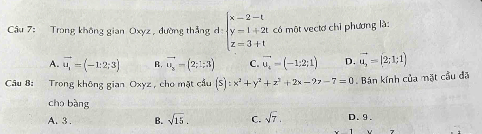 Trong không gian Oxyz , đường thẳng d: beginarrayl x=2-t y=1+2t z=3+tendarray. có một vectơ chỉ phương là:
A. vector u_1=(-1;2;3) B. vector u_3=(2;1;3) C. vector u_4=(-1;2;1) D. vector u_2=(2;1;1)
Câu 8: Trong không gian Oxyz , cho mặt cầu (S): x^2+y^2+z^2+2x-2z-7=0. Bán kính của mặt cầu đã
cho bằng
A. 3. B. sqrt(15). C. sqrt(7). D. 9.
x-1 7