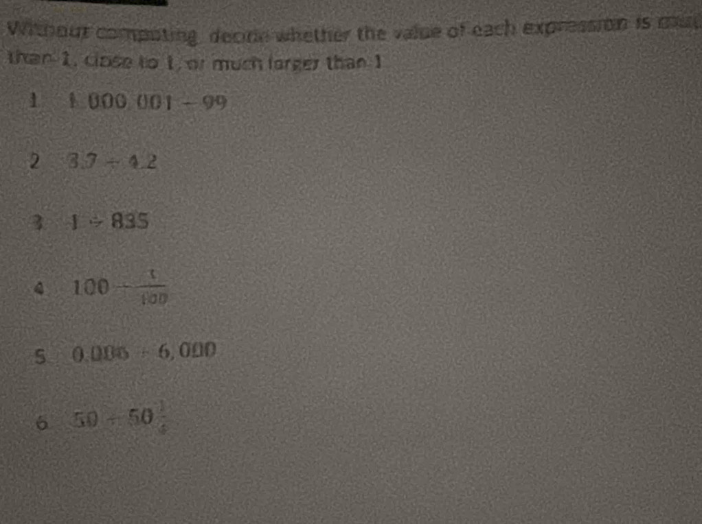 Without compoting, decinn whether the value of each expression is mu 
than 1, close to 1, or much lorger than I 
1 1000001-99
2 3.7/ 4.2
3 1/ 835
100+ t/100 
5 0.005/ 6,000
6 50/ 50=