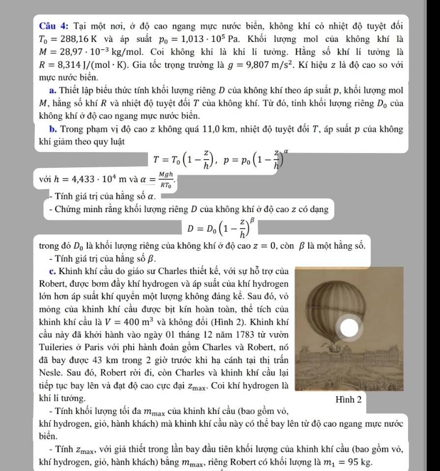 Tại một nơi, ở độ cao ngang mực nước biển, không khí có nhiệt độ tuyệt đối
T_0=288,16K và áp suất p_0=1,013· 10^5Pa. Khối lượng mol của không khí là
M=28,97· 10^(-3)kg/mol l. Coi không khí là khí lí tưởng. Hằng số khí lí tưởng là
R=8,314J/(mol· K). Gia tốc trọng trường là g=9,807m/s^2. Kí hiệu z là độ cao so với
mực nước biển.
a. Thiết lập biểu thức tính khối lượng riêng D của không khí theo áp suất p, khối lượng mol
M, hằng số khí R và nhiệt độ tuyệt đối T của không khí. Từ đó, tính khối lượng riêng D_0 của
không khí ở độ cao ngang mực nước biển.
b. Trong phạm vị độ cao z không quá 11,0 km, nhiệt độ tuyệt đối T, áp suất p của không
khí giảm theo quy luật
T=T_0(1- z/h ),p=p_0(1- z/h )^alpha 
với h=4,433· 10^4m và alpha =frac MghRT_0.
Tính giá trị của hằng số α.
- Chứng minh rằng khối lượng riêng D của không khí ở độ cao z có dạng
D=D_0(1- z/h )^beta 
trong đó D_0 là khối lượng riêng của không khí ở độ cao z=0 , còn β là một hằng số.
- Tính giá trị của hằng số β.
c. Khinh khí cầu do giáo sư Charles thiết kế, với sự hỗ trợ của
Robert, được bơm đầy khí hydrogen và áp suất của khí hydrogen
lớn hơn áp suất khí quyển một lượng không đáng kể. Sau đó, vỏ
mông của khinh khí cầu được bịt kín hoàn toàn, thể tích của
khinh khí cầu là V=400m^3 và không đổi (Hình 2), Khinh khí
cầu này đã khởi hành vào ngày 01 tháng 12 năm 1783 từ vườn
Tuileries ở Paris với phi hành đoàn gồm Charles và Robert, nó
đã bay được 43 km trong 2 giờ trước khi hạ cánh tại thị trấn
Nesle. Sau đó, Robert rời đi, còn Charles và khinh khí cầu lại
tiếp tục bay lên và đạt độ cao cực đại z_max. Coi khí hydrogen là
khí lí tưởng. Hình 2
- Tính khối lượng tối đa m_max của khinh khí cầu (bao gồm vỏ,
khí hydrogen, giỏ, hành khách) mà khinh khí cầu này có thể bay lên từ độ cao ngang mực nước
biển.
- Tính z_max 4, với giả thiết trong lần bay đầu tiên khối lượng của khinh khí cầu (bao gồm vỏ,
khí hydrogen, giỏ, hành khách) bằng m_max , riêng Robert có khối lượng là m_1=95kg.