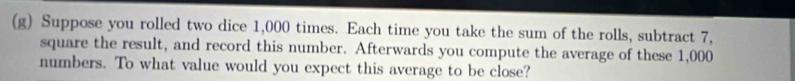 Suppose you rolled two dice 1,000 times. Each time you take the sum of the rolls, subtract 7, 
square the result, and record this number. Afterwards you compute the average of these 1,000
numbers. To what value would you expect this average to be close?