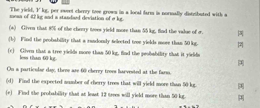 The yield, Y kg, per sweet cherry tree grown in a local farm is normally distributed with a 
mean of 42 kg and a standard deviation of σ kg. 
(a) Given that 8% of the cherry trees yield more than 55 kg, find the value of σ
[3] 
(b) Find the probability that a randomly selected tree yields more than 50 kg. 
[2] 
(c) Given that a tree yields more than 50 kg, find the probability that it yields 
less than 60 kg. 
[3] 
On a particular day, there are 60 cherry trees harvested at the farm. 
(d) Find the expected number of cherry trees that will yield more than 50 kg. [3] 
(e) Find the probability that at least 12 trees will yield more than 50 kg. [3]