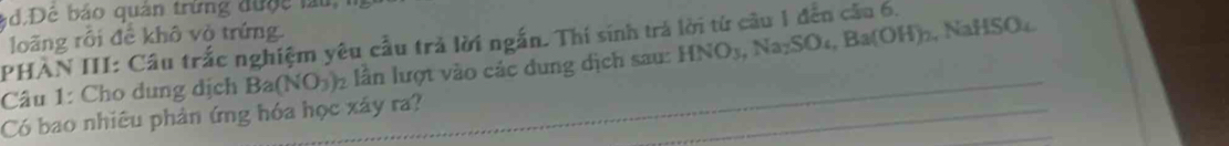 Để báo quân trừng được là 
loãng rỗi đề khô vò trứng 
PHÀN III: Cầu trắc nghiệm yêu cầu trả lời ngắn. Thí sinh trá lời từ câu 1 đến cầu 6. 
Câu 1: Cho dung dịch Ba(NO_3)_2 ln lượt vào các đung dịch sau: HNO_3, Na_2SO_4, Ba(OH)_2 , NaHSO₄ 
Có bao nhiêu phản ứng hóa học xảy ra?