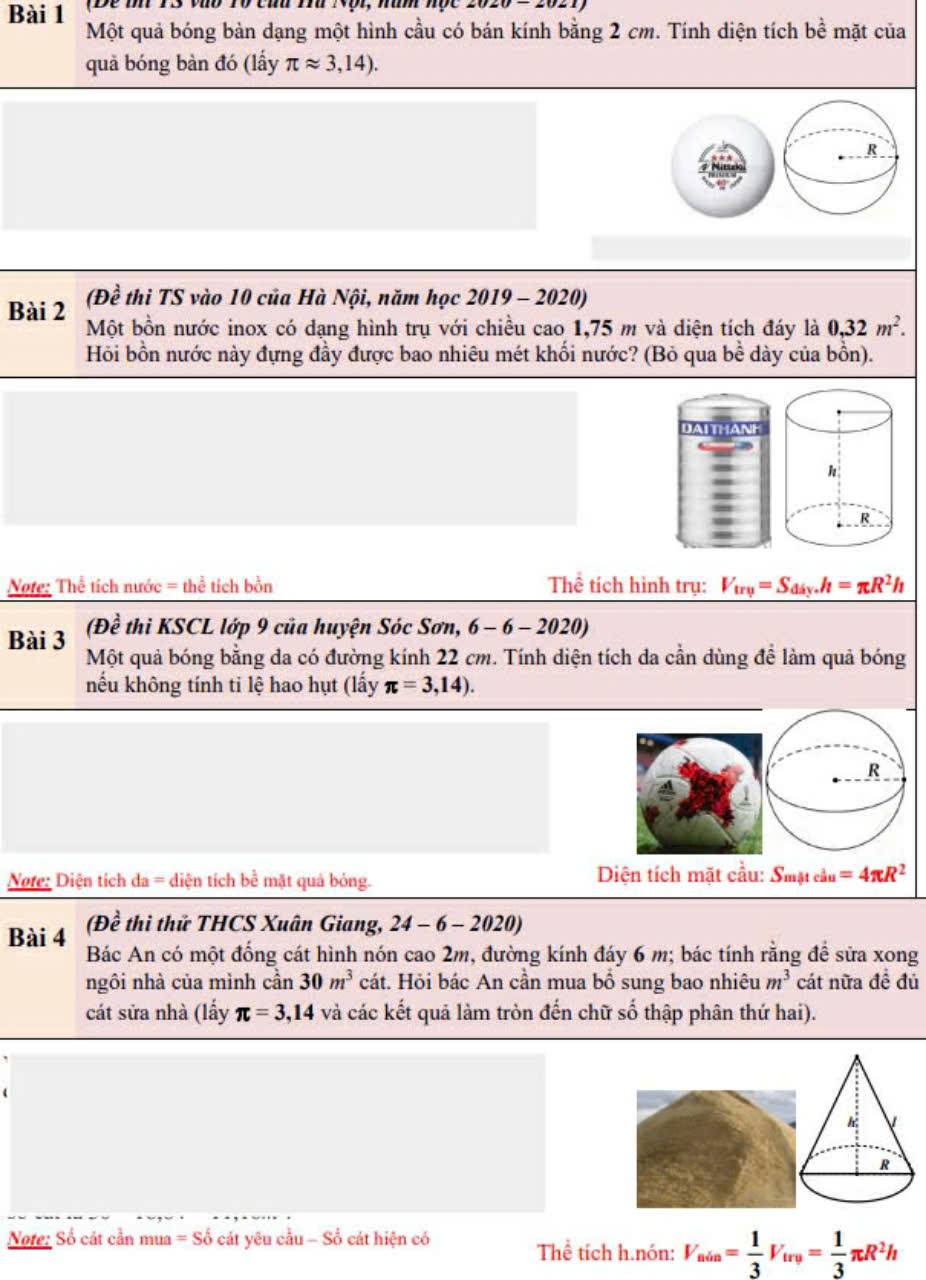 (Đe tn 13 vào T0 cứu Thứ Nội, năm nộc 2020-2021)
Bài 1 Một quả bóng bàn dạng một hình cầu có bán kính bằng 2 cm. Tính diện tích ề mặt của 2
quả bóng bàn đó (lấy π approx 3,14).
R
(Đề thi TS vào 10 của Hà Nội, năm học 2019 - 2020)
Bài 2 Một bồn nước inox có dạng hình trụ với chiều cao 1,75 m và diện tích đáy là 0,32m^2.
Hỏi bồn nước này đựng đầy được bao nhiêu mét khối nước? (Bỏ qua bề dày của bồn).
DAITHAN
R
Note: Thể tích nước = thể tích bồn Thể tích hình trụ: V_try=S_diy.h=π R^2h
(Đề thi KSCL lớp 9 của huyện Sóc Sơn, 6-6-2020)
Bài 3 Một quả bóng bằng da có đường kính 22 cm. Tính diện tích da cần dùng để làm quả bóng
nếu không tính ti lệ hao hụt (lấy π =3,14).
R
Note: Diện tích da = diện tích bể mặt quả bóng.  Diện tích mặt cầu: Smặt cầu =4π R^2
(Đề thì thử THCS Xuân Giang, 24-6-2020)
Bài 4 Bác An có một đống cát hình nón cao 2m, đường kính đáy 6 m; bác tính rằng để sửa xong
ngôi nhà của mình cần 30m^3 cát. Hỏi bác An cần mua bổ sung bao nhiêu m^3 cát nữa đề đủ
cát sửa nhà (lấy π =3,14 và các kết quả làm tròn đến chữ số thập phân thứ hai).
Note: Số cát cần mua = Số cát yêu cầu - Số cát hiện có
Thể tích h.nón: V_uin= 1/3 V_irv= 1/3 π R^2h