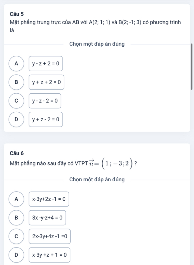 Mặt phẳng trung trực của AB với A(2;1;1) và B(2;-1;3) có phương trình
là
Chọn một đáp án đúng
A y-z+2=0
B y+z+2=0
C y-z-2=0
D y+z-2=0
Câu 6
Mặt phẳng nào sau đây có VTPT vector n=(1;-3;2) ?
Chọn một đáp án đúng
A x-3y+2z-1=0
B 3x-y-z+4=0
C 2x-3y+4z-1=0
D x-3y+z+1=0