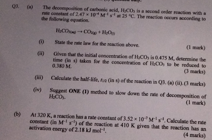 The decomposition of carbonic acid, H_2CO_3 is a second order reaction with a 
rate constant of 2.47* 10^(-4)M^(-1)s^(-1) at 25°C. The reaction occurs according to 
the following equation.
H_2CO_3(aq)to CO_2(g)+H_2O_(l)
(i) State the rate law for the reaction above. (1 mark) 
(ii) Given that the initial concentration of H_2CO_3 is 0.475 M, determine the 
time (in s) taken for the concentration of H_2CO_3 to be reduced to
0.380 M. (3 marks) 
(iii) Calculate the half-life, t_1/2 (in s) of the reaction in Q3. (a) (ii).(3 marks) 
(iv) Suggest ONE (1) method to slow down the rate of decomposition of
H_2CO_3. 
(1 mark) 
(b) At 320 K, a reaction has a rate constant of 3.52* 10^(-7)M^(-1)s^(-1). Calculate the rate 
constant (in M^(-1)s^(-1)) of the reaction at 410 K given that the reaction has an 
activation energy of 2.18kJmol^(-1). (4 marks)