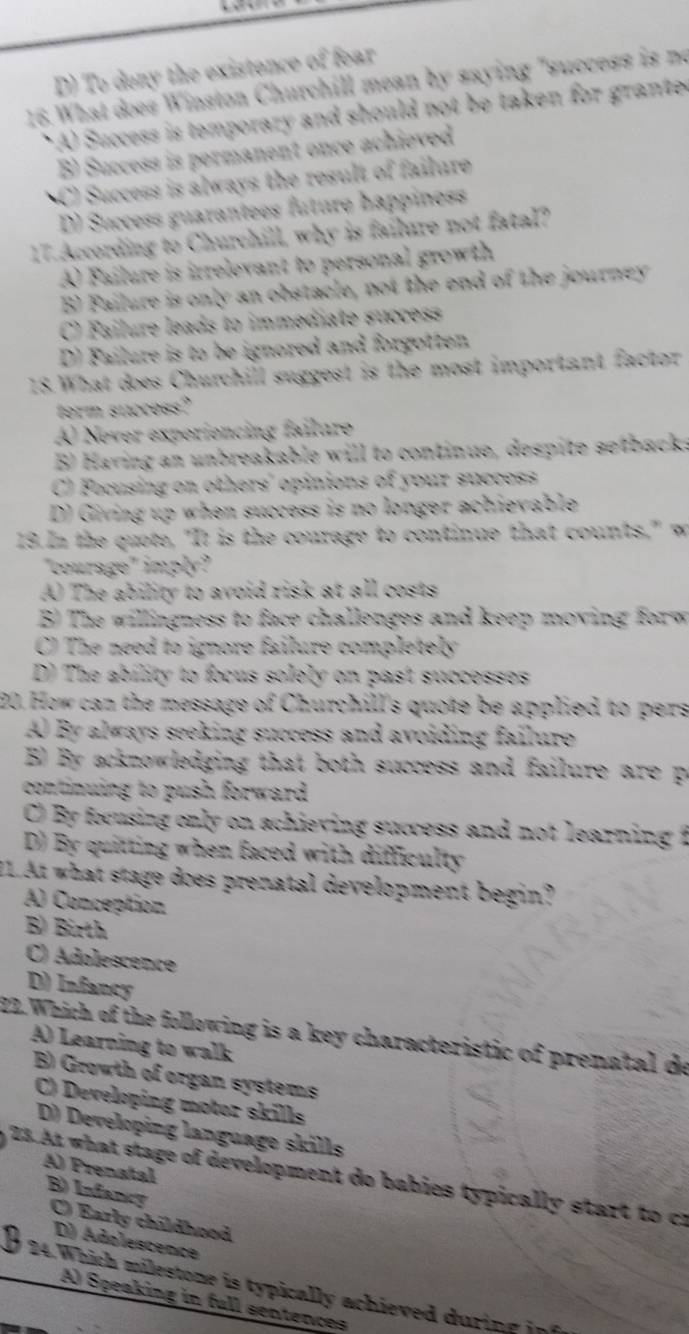 D) To deny the existence of fear
16. What does Winston Churchill mean by saying "success is no
* A) Success is temporary and should not be taken for grante
B) Success is permanent once achieved
C) Success is always the result of failure
D) Success guarantees future happiness
17. According to Churchill, why is failure not fatal?
A Failure is irrelevant to personal growth
B) Failure is only an obstacle, not the end of the journey
C) Failure leads to immediate succes
D) Failure is to be ignored and forgotten
18. What does Churchill suggest is the most important factor
ferm success?
A) Never experiencing failure
B Having an unbreakable will to continue, despite setback.
C) Focusing on others' opinions of your success
D) Giving up when success is no longer achievable
19.In the quote, "It is the courage to continue that counts," w
"courage" imply?
A The ability to avoid risk at all costs
B The willingness to face challenges and keep moving forw
C) The need to ignore failure completely
D) The ability to focus solely on past successes
20. How can the message of Churchill's quote be applied to pers
A) By always seeking success and avoiding failure
B By acknowledging that both success and failure are p
continuing to push forward.
C) By focusing only on achieving success and not learning t
D) By quitting when faced with difficulty
11.At what stage does prenatal development begin?
A) Conception
B) Birth
C) Adolescence
D) Infancy
22.Which of the following is a key characteristic of prenatal de
A) Learning to walk
B) Growth of organ systems
C) Developing motor skills
D) Developing language skills
A) Prenatal
23. At what stage of development do babies typically start to cr
B) Infancy
C) Early childhood
D) Adolescence
24. Which milestone is typically achieved durin g in
A) Speaking in full sentences