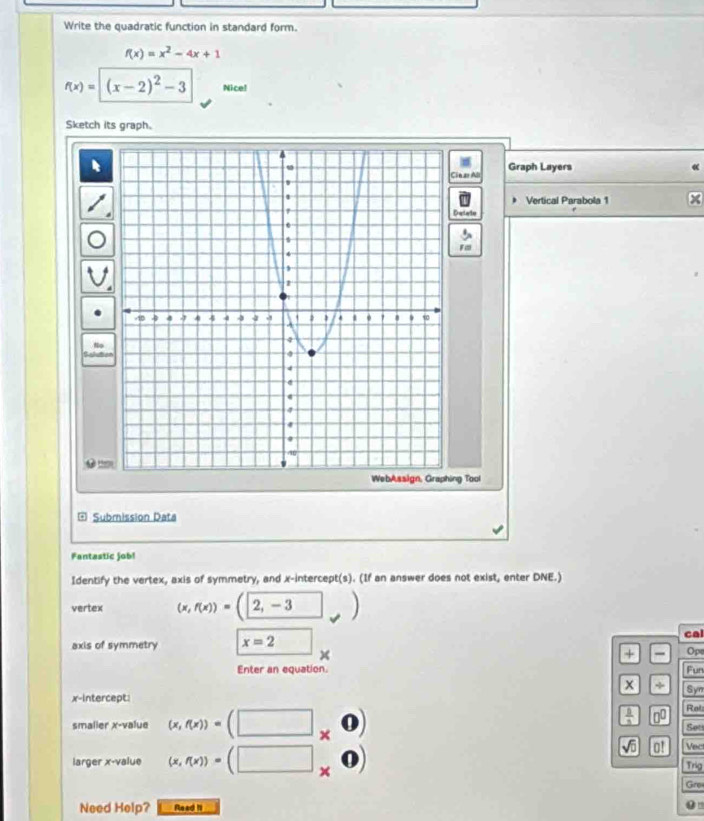 Write the quadratic function in standard form.
f(x)=x^2-4x+1
f(x)=(x-2)^2-3 Nice! 
Sketch its graph. 
inar Al Graph Layers 
Vertical Parabola 1 
Detate 
No 

th 
ng Tool 
a Submissión Data 
Fantastic job! 
Identify the vertex, axis of symmetry, and x-intercept(s). (If an answer does not exist, enter DNE.) 
vertex (x,f(x))=(2,-3 ,) 
axis of symmetry x=2 □ cal 
x 
+ 
Enter an equation. n Opt 
x + Syn 
x-intercept: Rol 
smalier x -value (x,f(x))=(□ * 0endpmatrix
 1/3  □^(□) 
Set
sqrt(0) |0! Vec 
larger x -value (x,f(x))=(□ * 0) Trig 
Gro 
Need Help? Read 1i 0