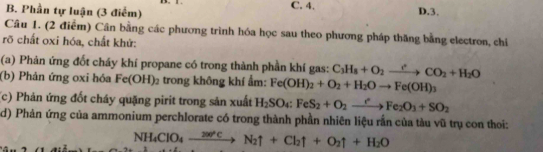 C. 4.
B. Phần tự luận (3 điểm) D. 3.
Câu 1. (2 điểm) Cân bằng các phương trình hóa học sau theo phương pháp thăng bằng electron, chiỉ
rõ chất oxi hóa, chất khử:
(a) Phản ứng đốt cháy khí propane có trong thành phần khí gas: C_3H_8+O_2xrightarrow rCO_2+H_2O
(b) Phản ứng oxi hóa Fe(OH)_2 trong không khí ẩm: Fe(OH)_2+O_2+H_2Oto Fe(OH)_3
(c) Phản ứng đốt cháy quặng pirit trong sản xuất H_2SO_4:FeS_2+O_2xrightarrow eFe_2O_3+SO_2
d) Phản ứng của ammonium perchlorate có trong thành phần nhiên liệu rắn của tàu vũ trụ con thoi:
NH_4ClO_4xrightarrow 200°CN_2uparrow +Cl_2uparrow +O_2uparrow +H_2O