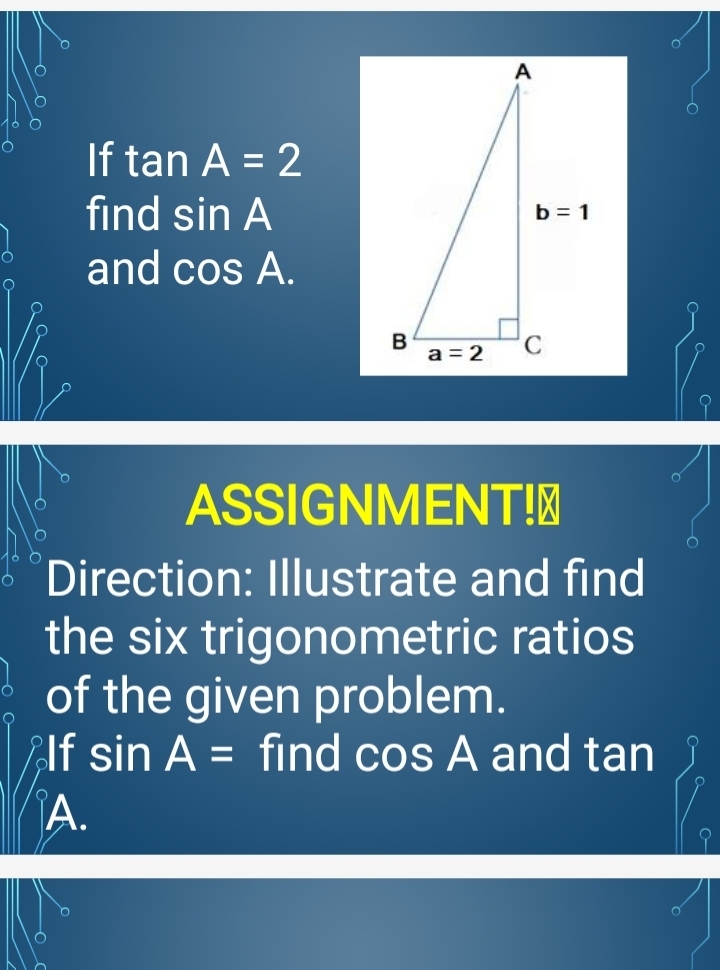 If tan A=2
find sin A
and cos A.
ASSIGNMENT!≌
Direction: Illustrate and find
the six trigonometric ratios
of the given problem.
Alf sin A= find cos A and tan
A.