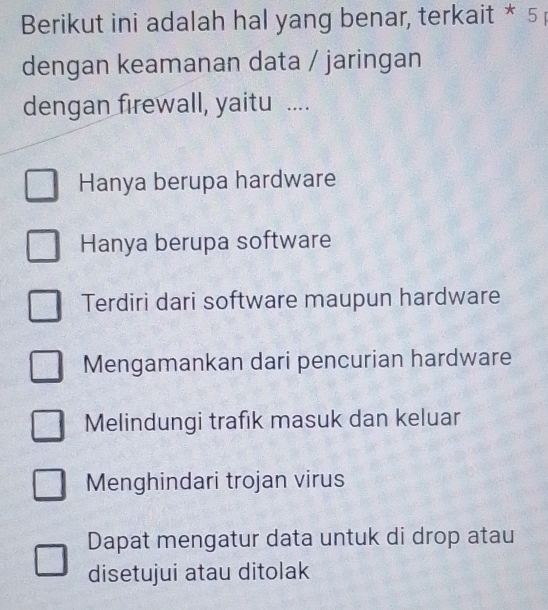 Berikut ini adalah hal yang benar, terkait * 5 
dengan keamanan data / jaringan
dengan firewall, yaitu ....
Hanya berupa hardware
Hanya berupa software
Terdiri dari software maupun hardware
Mengamankan dari pencurian hardware
Melindungi trafik masuk dan keluar
Menghindari trojan virus
Dapat mengatur data untuk di drop atau
disetujui atau ditolak