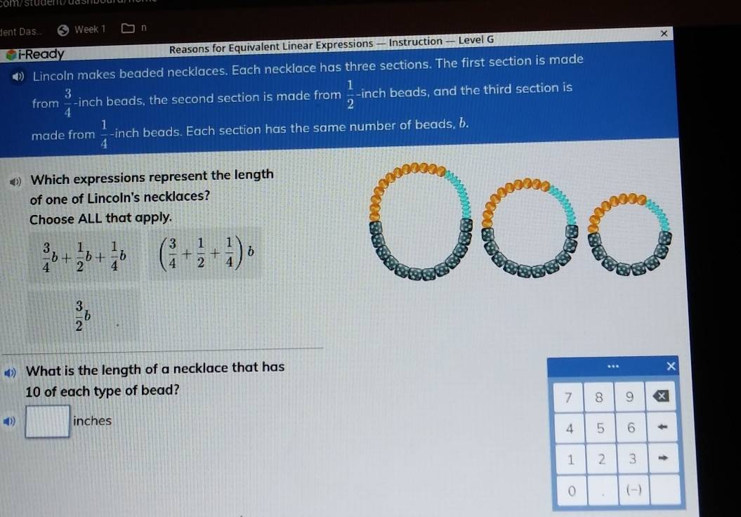 dent Das. Week 1 n
i-Ready Reasons for Equivalent Linear Expressions — Instruction — Level G ×
• Lincoln makes beaded necklaces. Each necklace has three sections. The first section is made
from  3/4  -inch beads, the second section is made from  1/2  -inch beads, and the third section is
made from  1/4  -inch beads. Each section has the same number of beads, b.
Which expressions represent the length
of one of Lincoln's necklaces?
Choose ALL that apply.
 3/4 b+ 1/2 b+ 1/4 b ( 3/4 + 1/2 + 1/4 )b
 3/2 b
What is the length of a necklace that has
10 of each type of bead?
□ inche ς