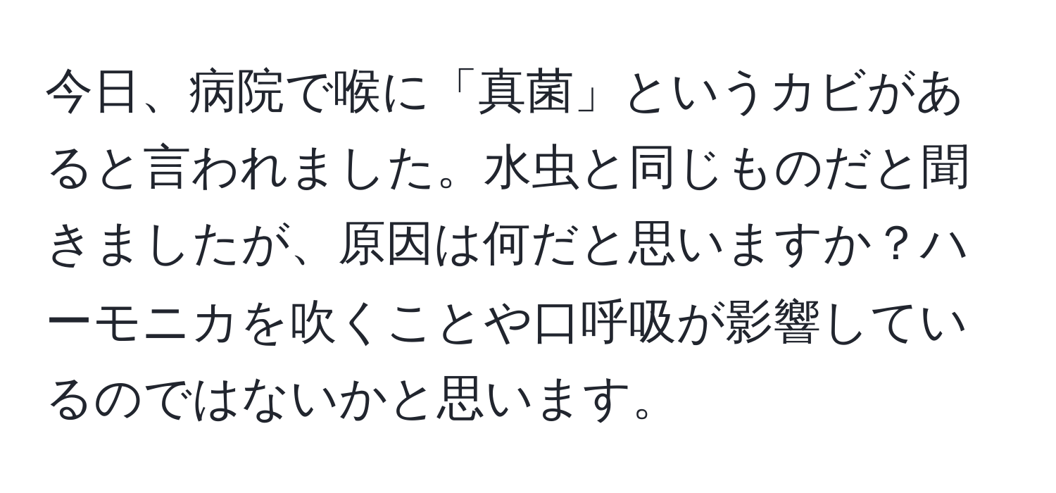 今日、病院で喉に「真菌」というカビがあると言われました。水虫と同じものだと聞きましたが、原因は何だと思いますか？ハーモニカを吹くことや口呼吸が影響しているのではないかと思います。