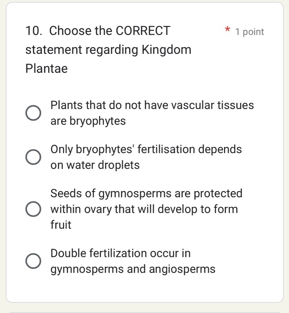 Choose the CORRECT 1 point
statement regarding Kingdom
Plantae
Plants that do not have vascular tissues
are bryophytes
Only bryophytes' fertilisation depends
on water droplets
Seeds of gymnosperms are protected
within ovary that will develop to form
fruit
Double fertilization occur in
gymnosperms and angiosperms