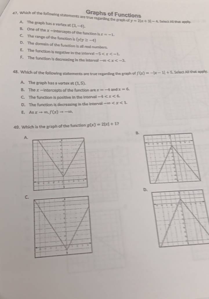 Graphs of Functions
47. Which of the following statements are true regarding the graph of y=2|x+3|-4 Select All that appy.
A. The graph has a vertex at (3,-4).
B. One of the x -Intercepts of the function is x=-1.
C. The range of the function is  y|y≥ -4
D. The domain of the function is all real numbers.
E. The function is negative in the interval -5 .
F. The function is decreasing in the interval -∈fty . 
48. Which of the following statements are true regarding the graph of f(x)=-|x-1|+5. Select All that apply.
A. The graph has a vertex at (1,5).
B. The x —intercepts of the function are x=-4 and x=6.
C. The function is positive in the interval -4 .
D. The function is decreasing in the interval -∈fty .
E. Asxto ∈fty , f(x)to -∈fty. 
49. Which is the graph of the function g(x)=2[x]/ 1 ?
B.
A.
3
C.