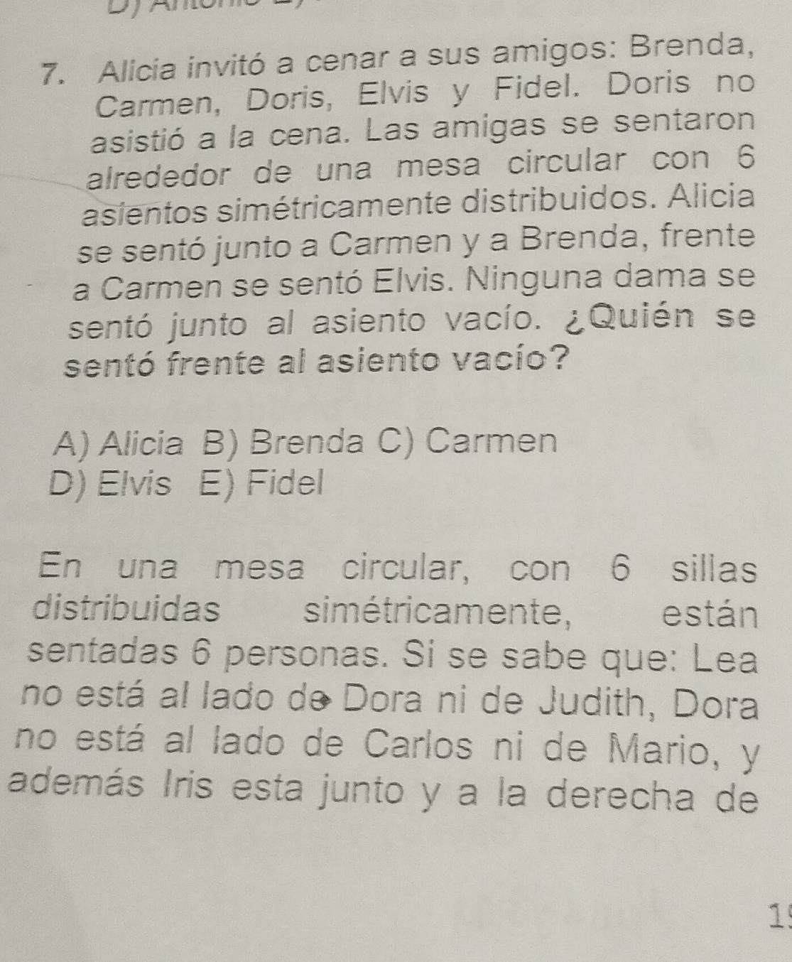 a
7. Alicia invitó a cenar a sus amigos: Brenda,
Carmen, Doris, Elvis y Fidel. Doris no
asistió a la cena. Las amigas se sentaron
alrededor de una mesa circular con 6
asientos simétricamente distribuidos. Alicia
se sentó junto a Carmen y a Brenda, frente
a Carmen se sentó Elvis. Ninguna dama se
sentó junto al asiento vacío. ¿Quién se
sentó frente al asiento vacío?
A) Alicia B) Brenda C) Carmen
D) Elvis E) Fidel
En una mesa circular, con 6 sillas
distribuidas simétricamente, están
sentadas 6 personas. Si se sabe que: Lea
no está al lado de Dora ni de Judith, Dora
no está al lado de Carlos ni de Mario, y
además Iris esta junto y a la derecha de
1