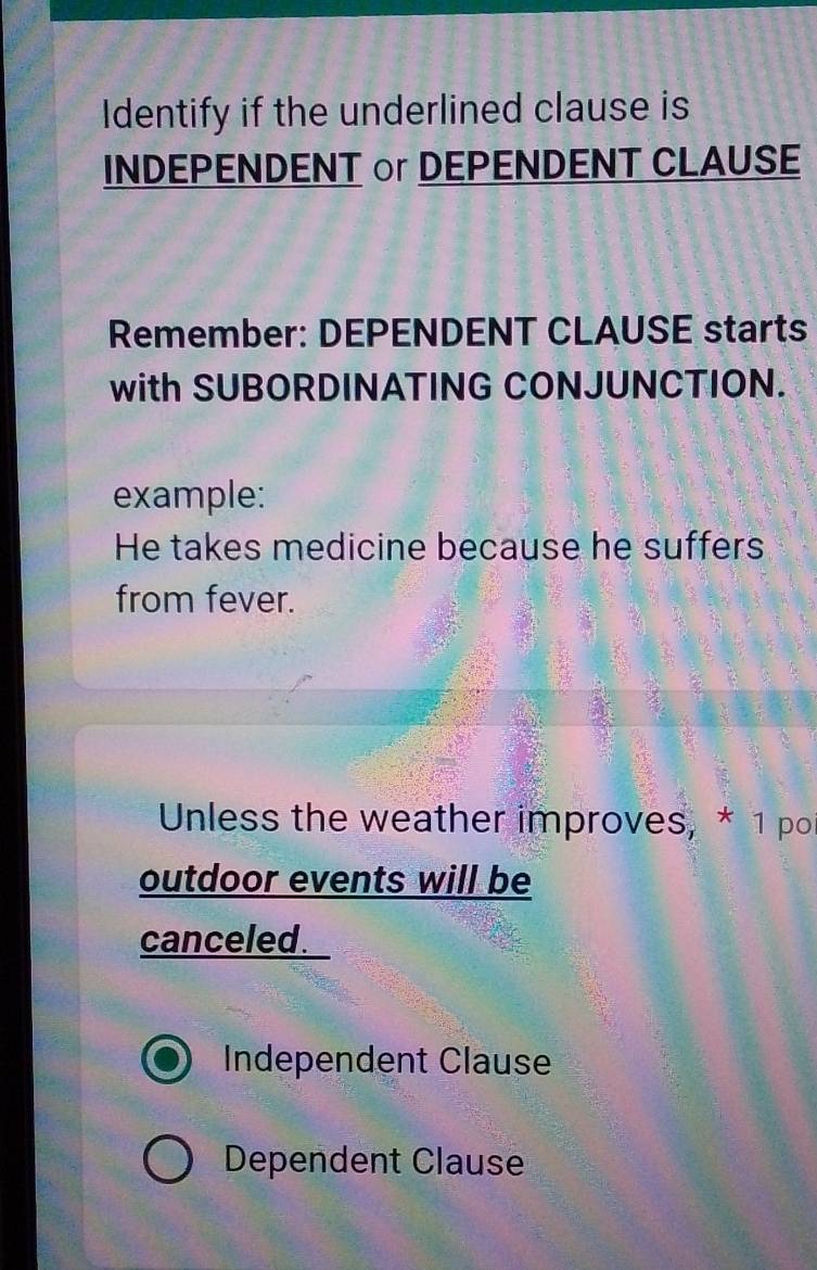 Identify if the underlined clause is
INDEPENDENT or DEPENDENT CLAUSE
Remember: DEPENDENT CLAUSE starts
with SUBORDINATING CONJUNCTION.
example:
He takes medicine because he suffers
from fever.
Unless the weather improves, * 1 po
outdoor events will be
canceled.
Independent Clause
Dependent Clause