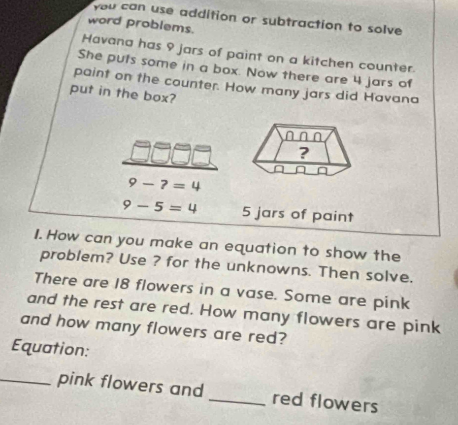 you can use addition or subtraction to solve 
word problems. 
Havana has 9 jars of paint on a kitchen counter. 
She puts some in a box. Now there are 4 jars of 
paint on the counter. How many jars did Havana 
put in the box? 
?
9-?=4
9-5=4 5 jars of paint 
I. How can you make an equation to show the 
problem? Use ? for the unknowns. Then solve. 
There are 18 flowers in a vase. Some are pink 
and the rest are red. How many flowers are pink 
and how many flowers are red? 
Equation: 
_pink flowers and _red flowers