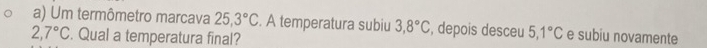 Um termômetro marcava 25, 3°C. A temperatura subiu 3, 8°C , depois desceu 5,1°C e subiu novamente
2,7°C. Qual a temperatura final?