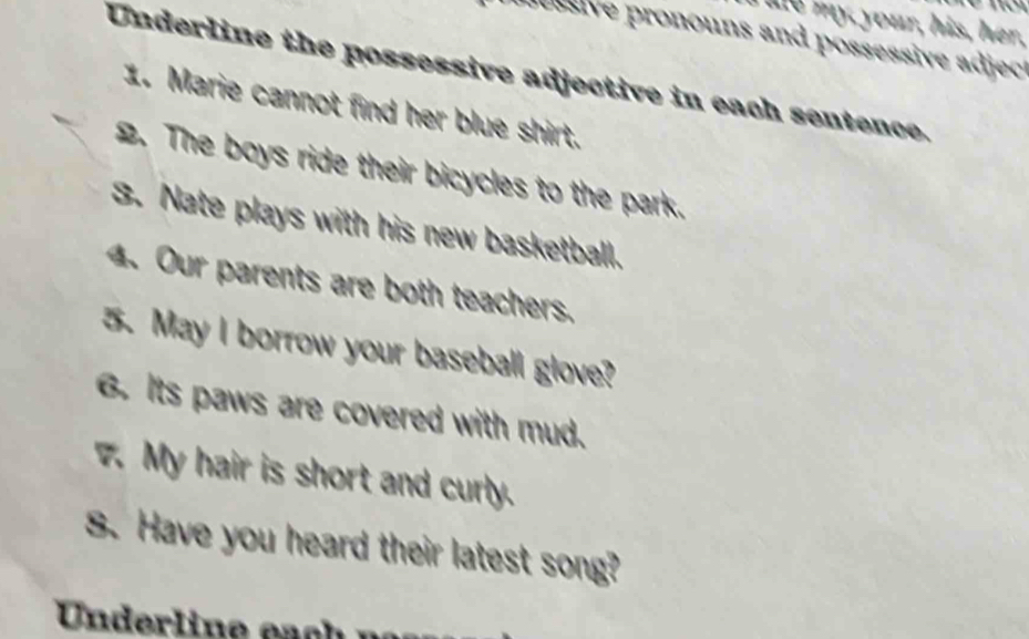 your, his, her, 
no sive pronouns and possessive adject 
Underline the possessive adjective in each sentence. 
1. Marie cannot find her blue shirt. 
2. The boys ride their bicycles to the park. 
3. Nate plays with his new basketball. 
4. Our parents are both teachers. 
5. May I borrow your baseball glove? 
6. Its paws are covered with mud. 
7. My hair is short and curly. 
S. Have you heard their latest song? 
Under line eac