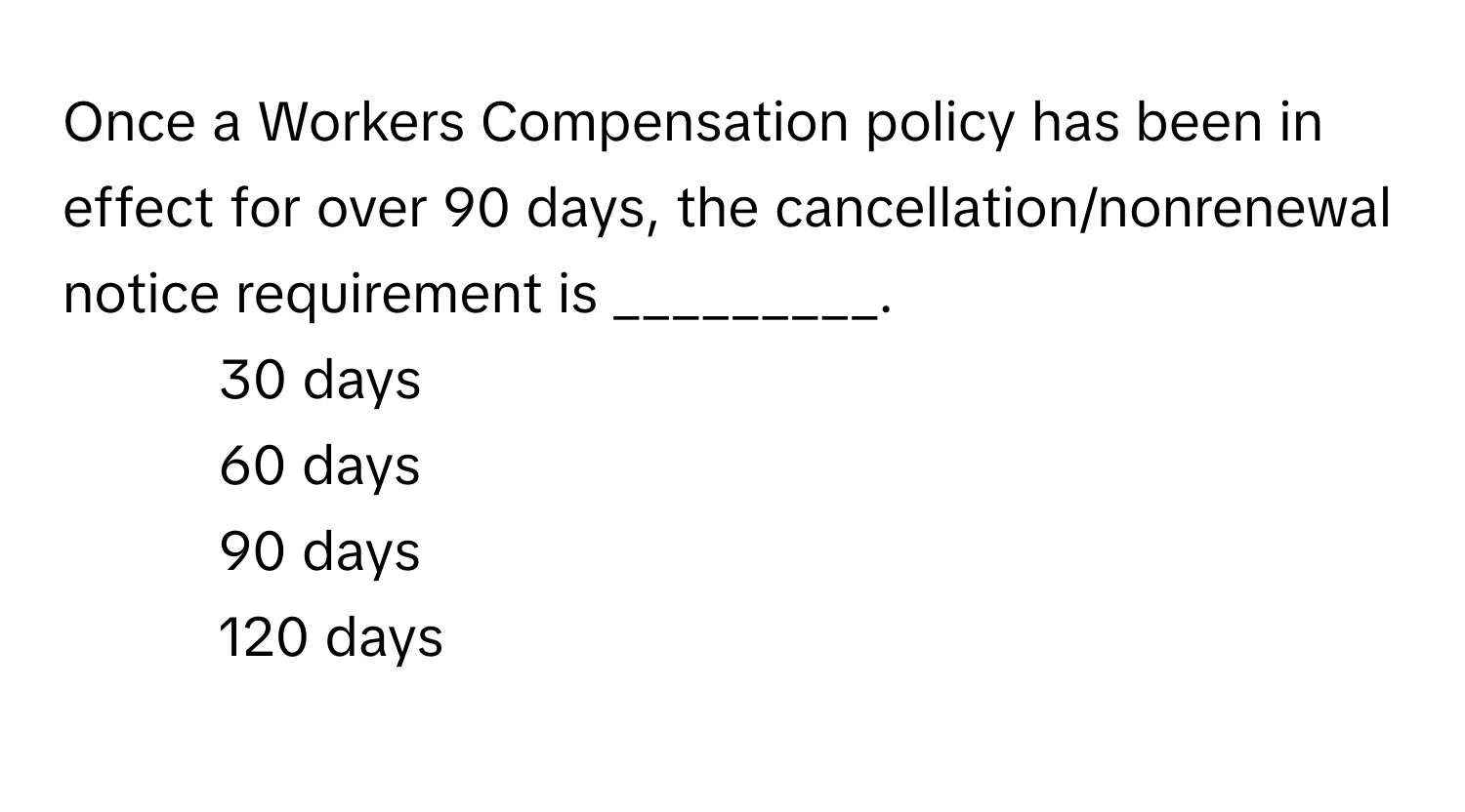 Once a Workers Compensation policy has been in effect for over 90 days, the cancellation/nonrenewal notice requirement is _________.

1) 30 days 
2) 60 days 
3) 90 days 
4) 120 days