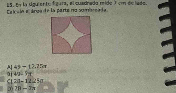 En la siguiente figura, el cuadrado mide 7 cm de lado.
Calcule el área de la parte no sombreada.
A) 49-12.25π
B) 49-7π
C) 28-12.25π
D) 28-7π