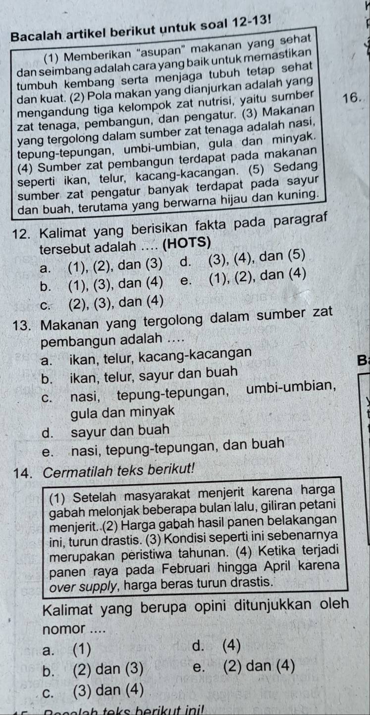 Bacalah artikel berikut untuk soal 12-13!
(1) Memberikan “asupan” makanan yang sehat
dan seimbang adalah cara yang baik untuk memastikan
tumbuh kembang serta menjaga tubuh tetap sehat
dan kuat. (2) Pola makan yang dianjurkan adalah yang
mengandung tiga kelompok zat nutrisi, yaitu sumber 16.
zat tenaga, pembangun, dan pengatur. (3) Makanan
yang tergolong dalam sumber zat tenaga adalah nasi,
tepung-tepungan, umbi-umbian, gula dan minyak.
(4) Sumber zat pembangun terdapat pada makanan
seperti ikan, telur, kacang-kacangan. (5) Sedang
sumber zat pengatur banyak terdapat pada sayu 
dan buah, terutama yang berwarna hijau dan kuning.
12. Kalimat yang berisikan fakta pada paragraf
tersebut adalah . (HOTS)
a. (1), (2), dan (3) d. (3), (4), dan (5)
b. (1), (3), dan (4) e. (1), (2), dan (4)
c. (2), (3), dan (4)
13. Makanan yang tergolong dalam sumber zat
pembangun adalah ....
a. ikan, telur, kacang-kacangan
B
b. ikan, telur, sayur dan buah
c. nasi, tepung-tepungan, umbi-umbian,
gula dan minyak
d. sayur dan buah
e. nasi, tepung-tepungan, dan buah
14. Cermatilah teks berikut!
(1) Setelah masyarakat menjerit karena harga
gabah melonjak beberapa bulan lalu, giliran petani
menjerit. (2) Harga gabah hasil panen belakangan
ini, turun drastis. (3) Kondisi seperti ini sebenarnya
merupakan peristiwa tahunan. (4) Ketika terjadi
panen raya pada Februari hingga April karena
over supply, harga beras turun drastis.
Kalimat yang berupa opini ditunjukkan oleh
nomor ....
a. (1) d. (4)
b. (2) dan (3) e. (2) dan (4)
c. (3) dan (4)
Becalah teks berikut inil