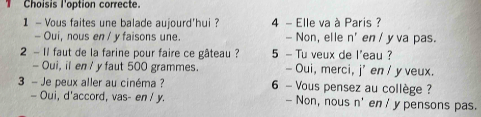 Choisis l'option correcte.
1 - Vous faites une balade aujourd'hui ? 4 - Elle va à Paris ?
- Oui, nous en / y faisons une. - Non, elle n' en / yva pas.
2 - 1l faut de la farine pour faire ce gâteau ? 5 - Tu veux de l'eau ?
- Oui, il en / y faut 500 grammes. — Oui, merci, j' en / y veux.
3 - Je peux aller au cinéma ? 6 - Vous pensez au collège ?
— Oui, d'accord, vas- en / y. — Non, nous n' en / y pensons pas.