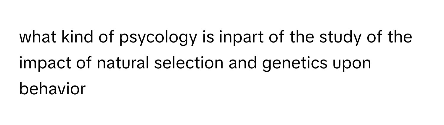 what kind of psycology is inpart of the study of the impact of natural selection and genetics upon behavior