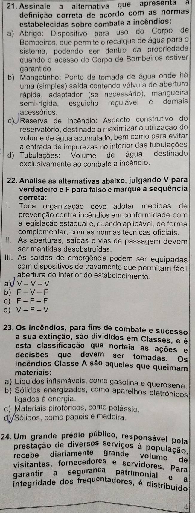 Assinale a alternativa que apresenta a
definição correta de acordo com as normas
estabelecidas sobre combate a incêndios:
a) Abrigo: Dispositivo para uso do Corpo de
Bombeiros, que permite o recalque de água para o
sistema, podendo ser dentro da propriedade
quando o acesso do Corpo de Bombeiros estiver
garantido
b) Mangotinho: Ponto de tomada de água onde há
uma (simples) saída contendo válvula de abertura
rápida, adaptador (se necessário), mangueira
semi-rígida, esguicho regulável e demais
acessórios.
c) Reserva de incêndio: Aspecto construtivo do
reservatório, destinado a maximizar a utilização do
volume de água acumulado, bem como para evitar
a entrada de impurezas no interior das tubulações
d) Tubulações: Volume de água destinado
exclusivamente ao combate a incêndio.
22. Analise as alternativas abaixo, julgando V para
verdadeiro e F para falso e marque a sequência
correta:
I. Toda organização deve adotar medidas de
prevenção contra incêndios em conformidade com
a legislação estadual e, quando aplicável, de forma
complementar, com as normas técnicas oficiais.
II. As aberturas, saídas e vias de passagem devem
ser mantidas desobstruídas.
IIII. As saídas de emergência podem ser equipadas
com dispositivos de travamento que permitam fácil
abertura do interior do estabelecimento.
a√V-√-√
b) F  - V -F
c) F -F - F
d) V - F - V
23. Os incêndios, para fins de combate e sucesso
a sua extinção, são divididos em Classes, e é
esta classificação que norteia as ações e
decisões que devem ser tomadas. Os
incêndios Classe A são aqueles que queimam
materiais:
a) Líquidos inflamáveis, como gasolina e querosene.
b) Sólidos energizados, como aparelhos eletrônicos
ligados à energia.
c) Materiais pirofóricos, como potássio.
d) Sólidos, como papeis e madeira.
24. Um grande prédio público, responsável pela
prestação de diversos serviços à população,
recebe diariamente grande volume de
visitantes, fornecedores e servidores. Para
garantir a segurança patrimonial e a
integridade dos frequentadores, é distribuído
4